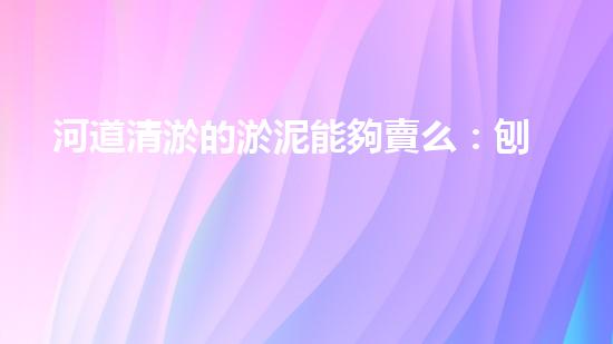 河道清淤的淤泥能夠賣么：刨析清淤工程中的技術(shù)難題，探索以后創(chuàng)新方向！